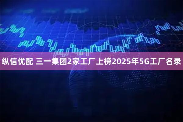 纵信优配 三一集团2家工厂上榜2025年5G工厂名录