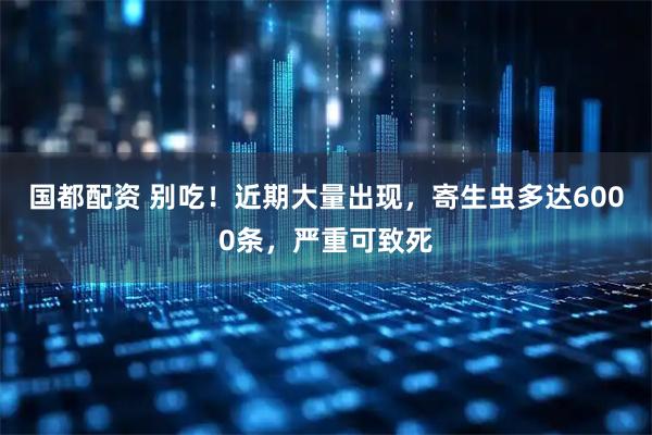 国都配资 别吃！近期大量出现，寄生虫多达6000条，严重可致死