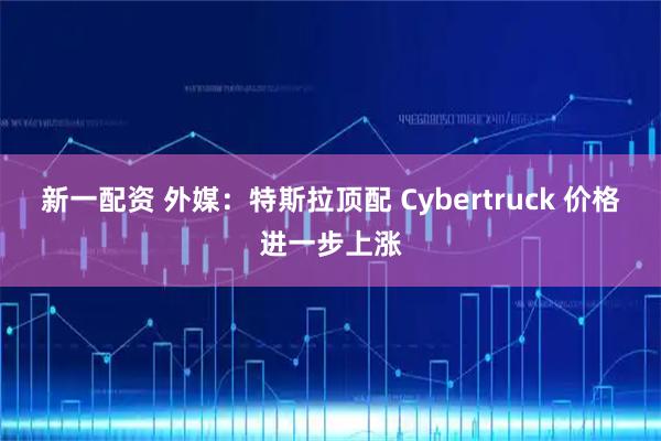 新一配资 外媒：特斯拉顶配 Cybertruck 价格进一步上涨