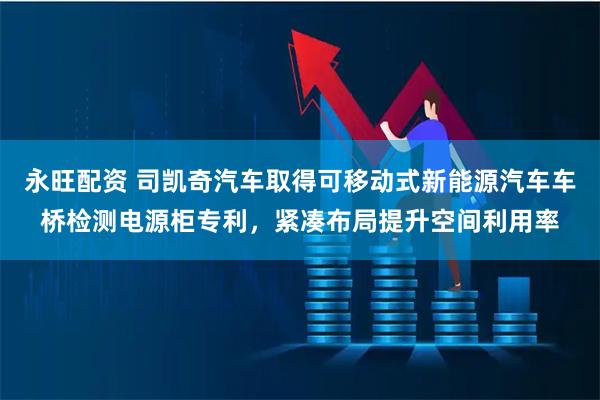 永旺配资 司凯奇汽车取得可移动式新能源汽车车桥检测电源柜专利，紧凑布局提升空间利用率