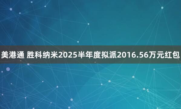 美港通 胜科纳米2025半年度拟派2016.56万元红包