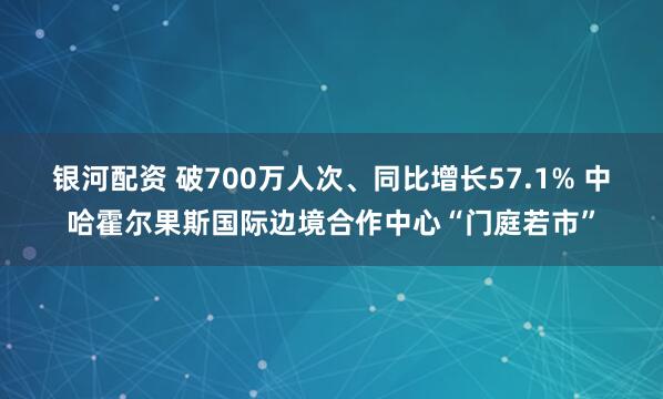 银河配资 破700万人次、同比增长57.1% 中哈霍尔果斯国际边境合作中心“门庭若市”