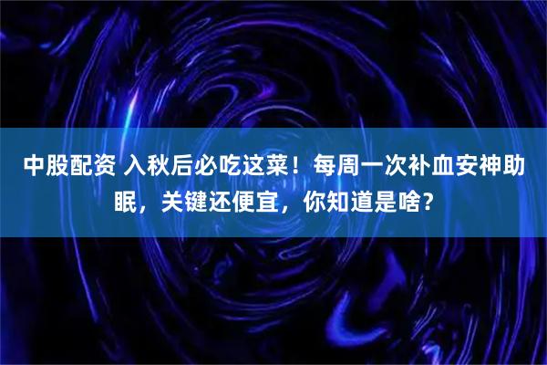 中股配资 入秋后必吃这菜！每周一次补血安神助眠，关键还便宜，你知道是啥？