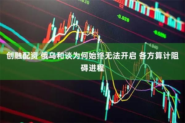 创融配资 俄乌和谈为何始终无法开启 各方算计阻碍进程