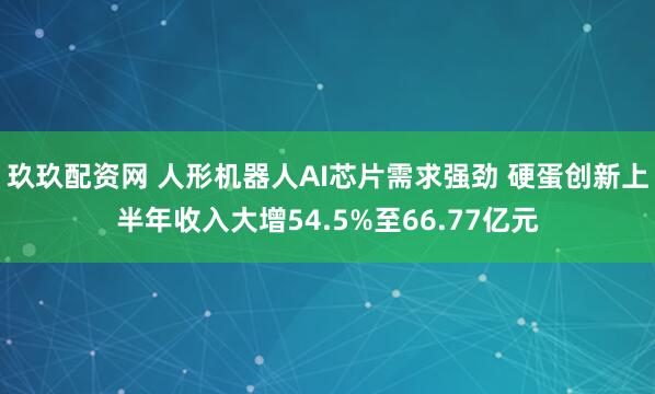 玖玖配资网 人形机器人AI芯片需求强劲 硬蛋创新上半年收入大增54.5%至66.77亿元