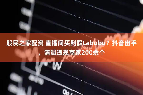 股民之家配资 直播间买到假Labubu？抖音出手，清退违规商家200余个