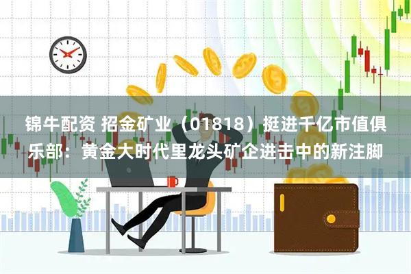 锦牛配资 招金矿业（01818）挺进千亿市值俱乐部：黄金大时代里龙头矿企进击中的新注脚