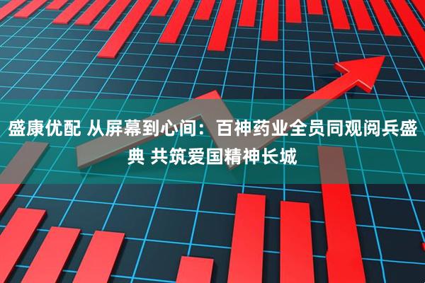 盛康优配 从屏幕到心间：百神药业全员同观阅兵盛典 共筑爱国精神长城