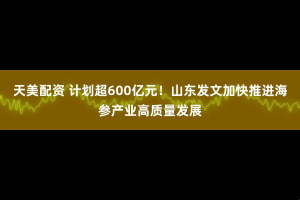 天美配资 计划超600亿元！山东发文加快推进海参产业高质量发展