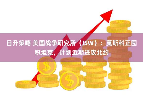 日升策略 美国战争研究所（ISW）：莫斯科正囤积坦克，计划近期进攻北约