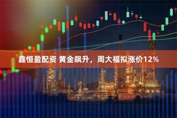 鑫恒盈配资 黄金飙升，周大福拟涨价12%