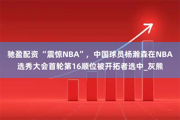 驰盈配资 “震惊NBA”，中国球员杨瀚森在NBA选秀大会首轮第16顺位被开拓者选中_灰熊