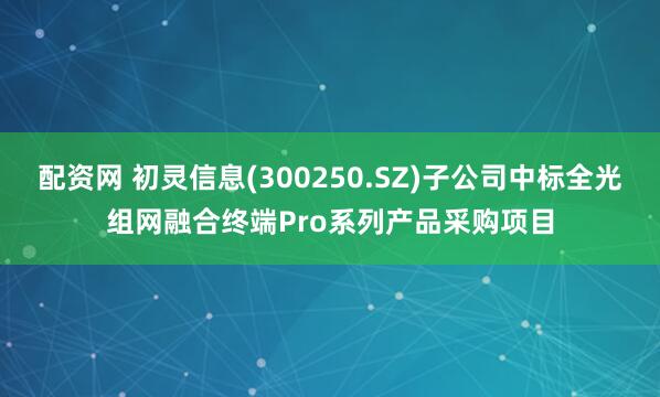 配资网 初灵信息(300250.SZ)子公司中标全光组网融合终端Pro系列产品采购项目