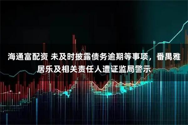 海通富配资 未及时披露债务逾期等事项，番禺雅居乐及相关责任人遭证监局警示