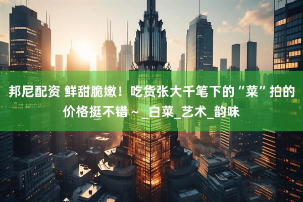 邦尼配资 鲜甜脆嫩！吃货张大千笔下的“菜”拍的价格挺不错～_白菜_艺术_韵味