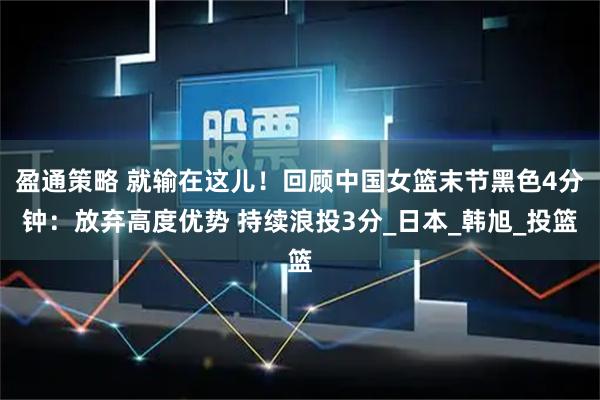 盈通策略 就输在这儿!回顾中国女篮末节黑色4分钟:放弃高度优势 持续浪投3分_日本_韩旭_投篮