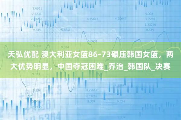 天弘优配 澳大利亚女篮86-73碾压韩国女篮,两大优势明显,中国夺冠困难_乔治_韩国队_决赛