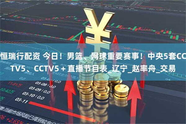 恒瑞行配资 今日!男篮、网球重要赛事!中央5套CCTV5、CCTV5+直播节目表_辽宁_赵率舟_交易