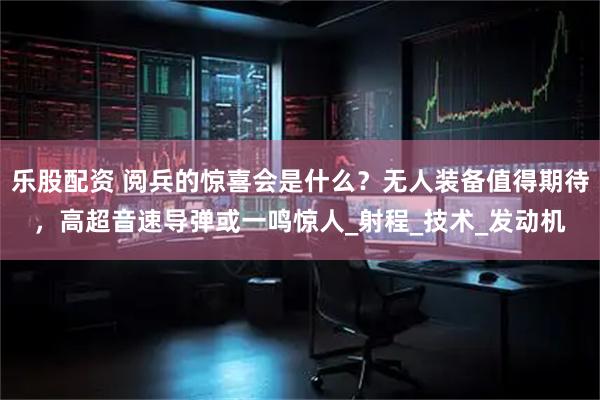 乐股配资 阅兵的惊喜会是什么?无人装备值得期待,高超音速导弹或一鸣惊人_射程_技术_发动机