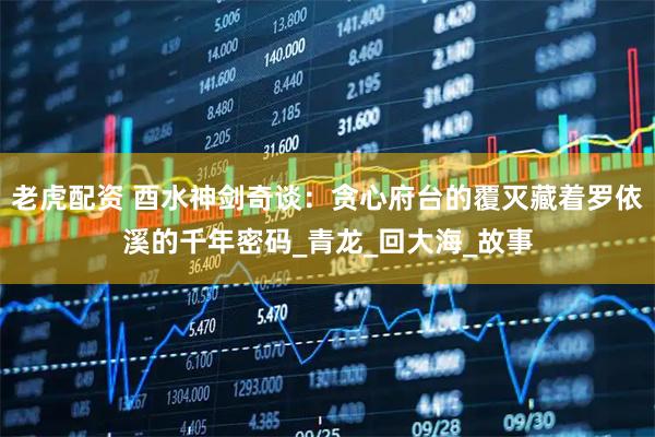 老虎配资 酉水神剑奇谈：贪心府台的覆灭藏着罗依溪的千年密码_青龙_回大海_故事