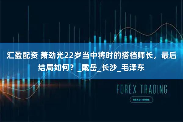 汇盈配资 萧劲光22岁当中将时的搭档师长，最后结局如何？_戴岳_长沙_毛泽东