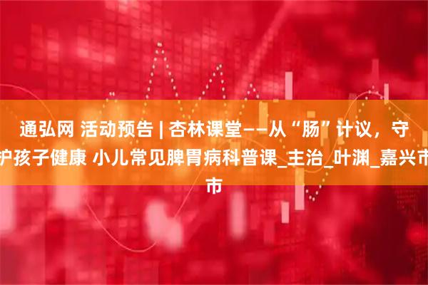 通弘网 活动预告 | 杏林课堂——从“肠”计议，守护孩子健康 小儿常见脾胃病科普课_主治_叶渊_嘉兴市