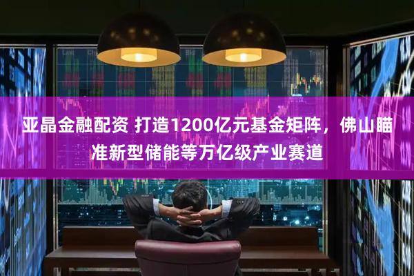 亚晶金融配资 打造1200亿元基金矩阵，佛山瞄准新型储能等万亿级产业赛道